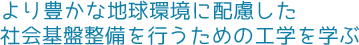 より豊かな地球環境に配慮した社会基盤整備を行うための工学を学ぶ